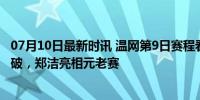 07月10日最新时讯 温网第9日赛程看点：孙璐璐力争再次突破，郑洁亮相元老赛