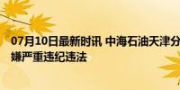 07月10日最新时讯 中海石油天津分公司原副总经理被查 涉嫌严重违纪违法