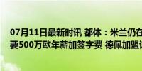 07月11日最新时讯 都体：米兰仍在考虑免签德佩，球员索要500万欧年薪加签字费 德佩加盟谈判关键点