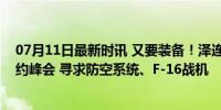 07月11日最新时讯 又要装备！泽连斯基抵达华盛顿参加北约峰会 寻求防空系统、F-16战机