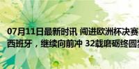 07月11日最新时讯 闯进欧洲杯决赛，卡瓦哈尔：进决赛了，西班牙，继续向前冲 32载磨砺终圆梦