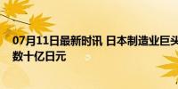 07月11日最新时讯 日本制造业巨头被曝为海上自卫队筹集数十亿日元