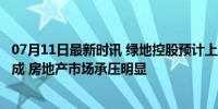 07月11日最新时讯 绿地控股预计上半年归母净利同比下降9成 房地产市场承压明显