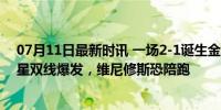 07月11日最新时讯 一场2-1诞生金球奖头号热门！28岁巨星双线爆发，维尼修斯恐陪跑