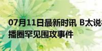 07月11日最新时讯 B太说被300主播针对 直播圈罕见围攻事件