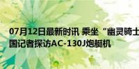 07月12日最新时讯 乘坐“幽灵骑士”空中火炮飞行——美国记者探访AC-130J炮艇机