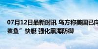 07月12日最新时讯 乌方称美国已向乌克兰交付多艘“金属鲨鱼”快艇 强化黑海防御