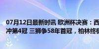 07月12日最新时讯 欧洲杯决赛：西班牙VS英格兰！斗牛士冲第4冠 三狮争58年首冠，柏林终极较量