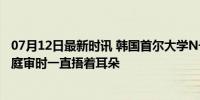 07月12日最新时讯 韩国首尔大学N号房主犯主张心神微弱，庭审时一直捂着耳朵