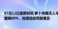 07月12日最新时讯 萝卜快跑无人车售价仅20.46万元 成本骤降60%，加速自动驾驶普及