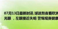 07月13日最新时讯 球迷熬夜看欧洲杯并大量饮酒，诱发青光眼 ，左眼接近失明 警惕观赛健康风险