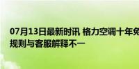 07月13日最新时讯 格力空调十年免费换新争议不断：卡面规则与客服解释不一