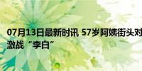 07月13日最新时讯 57岁阿姨街头对诗根本停不下来 40分钟激战“李白”