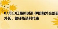 07月13日最新时讯 伊朗前外交部副部长阿拉格奇或将出任外长，曾任核谈判代表