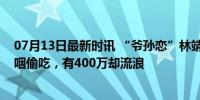 07月13日最新时讯 “爷孙恋”林靖恩被警方带走！狼吞虎咽偷吃，有400万却流浪