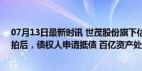 07月13日最新时讯 世茂股份旗下估值160亿元项目两次流拍后，债权人申请抵债 百亿资产处置困境