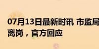 07月13日最新时讯 市监局工作人员被指集体离岗，官方回应