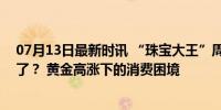 07月13日最新时讯 “珠宝大王”周大福，为何突然卖不动了？ 黄金高涨下的消费困境