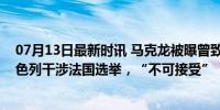 07月13日最新时讯 马克龙被曝曾致电内塔尼亚胡：抗议以色列干涉法国选举，“不可接受”