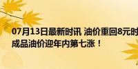 07月13日最新时讯 油价重回8元时代 车主出行成本增加，成品油价迎年内第七涨！