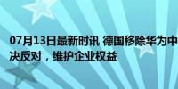 07月13日最新时讯 德国移除华为中兴企业组件 中方回应 坚决反对，维护企业权益