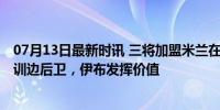 07月13日最新时讯 三将加盟米兰在即：西班牙队长 巴萨青训边后卫，伊布发挥价值