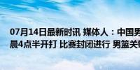 07月14日最新时讯 媒体人：中国男篮与开拓者夏联比赛凌晨4点半开打 比赛封闭进行 男篮关键战寻突破