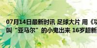 07月14日最新时讯 足球大片 用《功夫》打开欧洲杯，那个叫“亚马尔”的小鬼出来 16岁超新星闪耀