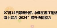 07月14日最新时讯 中俄在湛江附近海空域举行联合演习 “海上联合-2024”提升协同能力