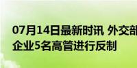 07月14日最新时讯 外交部：对美国6家军工企业5名高管进行反制