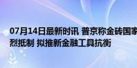 07月14日最新时讯 普京称金砖国家面临黄金十亿人国家激烈抵制 拟推新金融工具抗衡