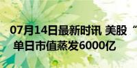 07月14日最新时讯 美股“七巨头”集体跳水 单日市值蒸发6000亿