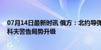 07月14日最新时讯 俄方：北约导弹正在打击俄领土，佩斯科夫警告局势升级