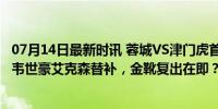 07月14日最新时讯 蓉城VS津门虎首发：双方均四外援出战 韦世豪艾克森替补，金靴复出在即？