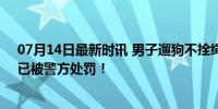 07月14日最新时讯 男子遛狗不拴绳：咋不把小孩拴起来？已被警方处罚！