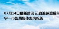 07月14日最新时讯 记者追踪遭反问：有必要和您说吗？辽宁一市监局集体离岗吃饭