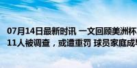 07月14日最新时讯 一文回顾美洲杯冲突：努涅斯肉搏球迷，11人被调查，或遭重罚 球员家庭成导火索