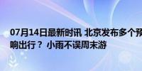 07月14日最新时讯 北京发布多个预警，明天的降雨是否影响出行？ 小雨不误周末游