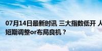 07月14日最新时讯 三大指数低开 人工智能题材回调 科技股短期调整or布局良机？