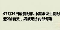 07月14日最新时讯 中超争议主裁时隔3轮复出！曾因错判海港2球有效，疑被足协内部停哨