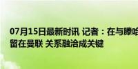 07月15日最新时讯 记者：在与滕哈格和解后，桑乔更接近留在曼联 关系融洽成关键