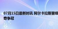 07月15日最新时讯 阿尔卡拉斯晋级温网决赛 再战德约科维奇争冠