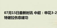 07月15日最新时讯 中超：申花3-2亚泰取4连胜紧追海港，特谢拉伤愈建功