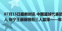 07月15日最新时讯 中国篮球代表团：韩旭李梦领衔女篮12人 张宁王丽丽领衔三人篮球——年轻阵容，剑指巴黎