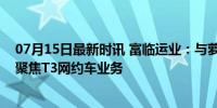 07月15日最新时讯 富临运业：与萝卜出行暂无合作，目前聚焦T3网约车业务