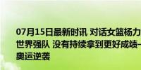 07月15日最新时讯 对话女篮杨力维：我们并不是外界说的世界强队 没有持续拿到更好成绩——热身赛遇挫，望巴黎奥运逆袭