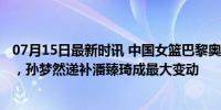 07月15日最新时讯 中国女篮巴黎奥运大名单确定 12将出征，孙梦然递补潘臻琦成最大变动