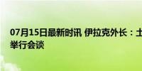 07月15日最新时讯 伊拉克外长：土叙两国官员将在巴格达举行会谈