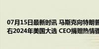 07月15日最新时讯 马斯克向特朗普捐款，砸下重金意在左右2024年美国大选 CEO捐赠热情骤减