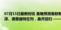 07月15日最新时讯 曼晚预测曼联新赛季首发：新援齐尔克泽、德里赫特在列，桑乔回归 ——红魔阵容大变脸